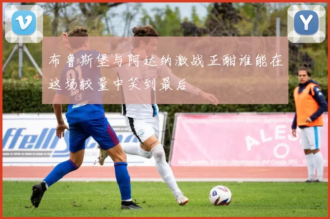 布鲁斯堡与阿达纳激战正酣谁能在这场较量中笑到最后