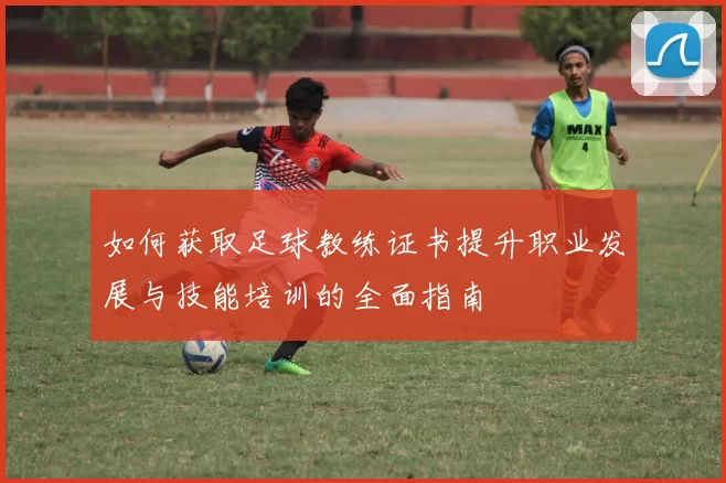 如何获取足球教练证书提升职业发展与技能培训的全面指南