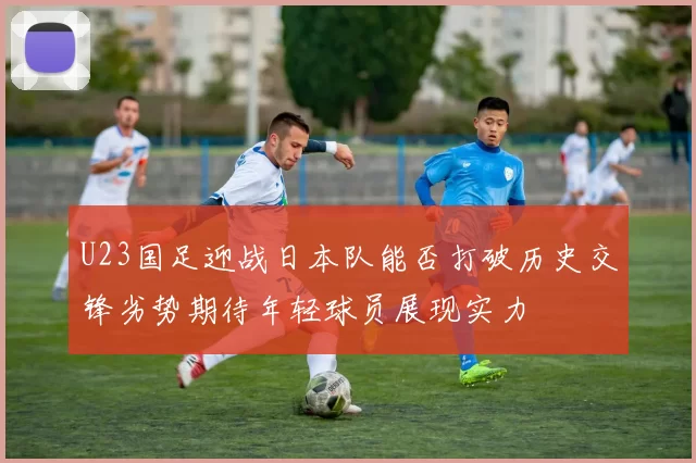 U23国足迎战日本队能否打破历史交锋劣势期待年轻球员展现实力