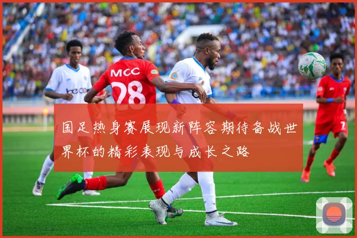 国足热身赛展现新阵容期待备战世界杯的精彩表现与成长之路