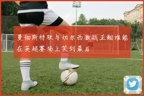 曼彻斯特联与切尔西激战正酣谁能在英超赛场上笑到最后