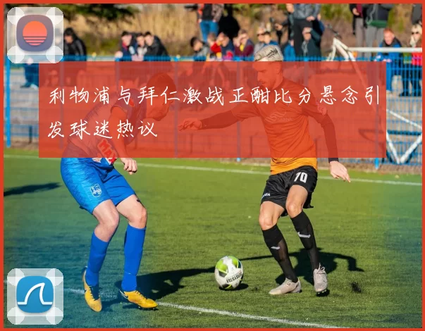 利物浦与拜仁激战正酣比分悬念引发球迷热议