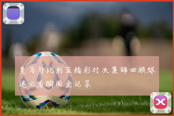 皇马与比利亚精彩对决集锦回顾球迷必看瞬间全记录