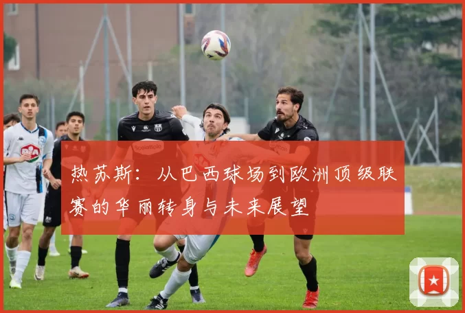 热苏斯：从巴西球场到欧洲顶级联赛的华丽转身与未来展望
