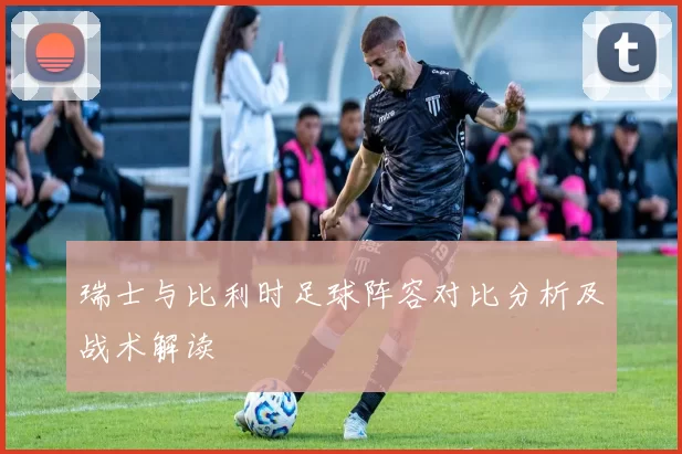 瑞士与比利时足球阵容对比分析及战术解读