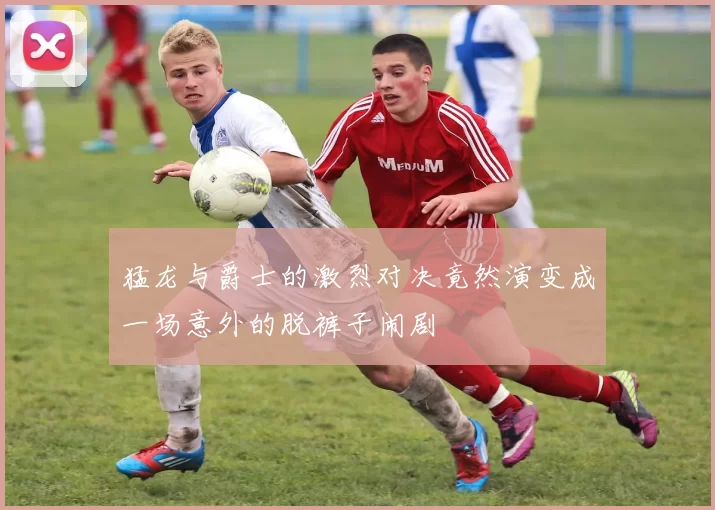 猛龙与爵士的激烈对决竟然演变成一场意外的脱裤子闹剧
